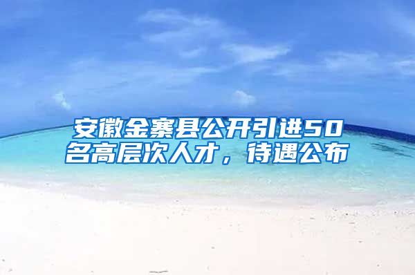 安徽金寨县公开引进50名高层次人才，待遇公布