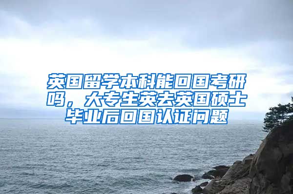 英国留学本科能回国考研吗，大专生英去英国硕士毕业后回国认证问题