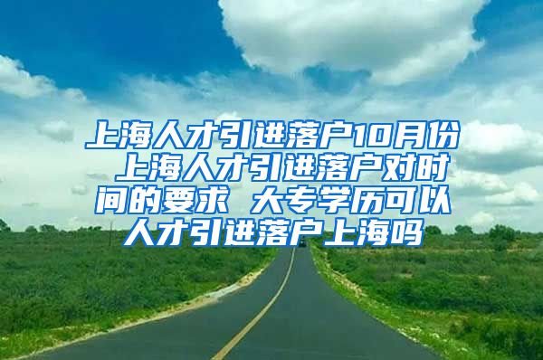 上海人才引进落户10月份 上海人才引进落户对时间的要求 大专学历可以人才引进落户上海吗