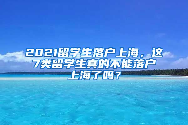 2021留学生落户上海，这7类留学生真的不能落户上海了吗？