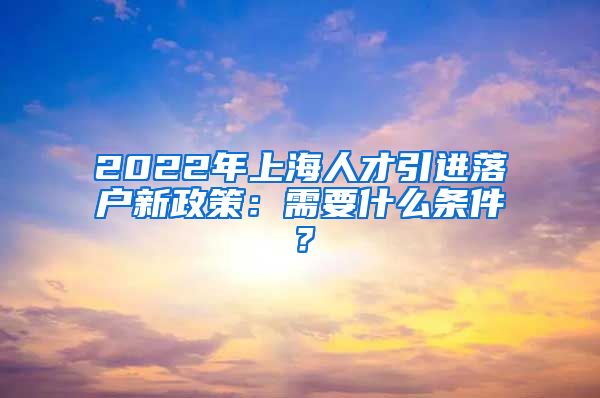 2022年上海人才引进落户新政策：需要什么条件？