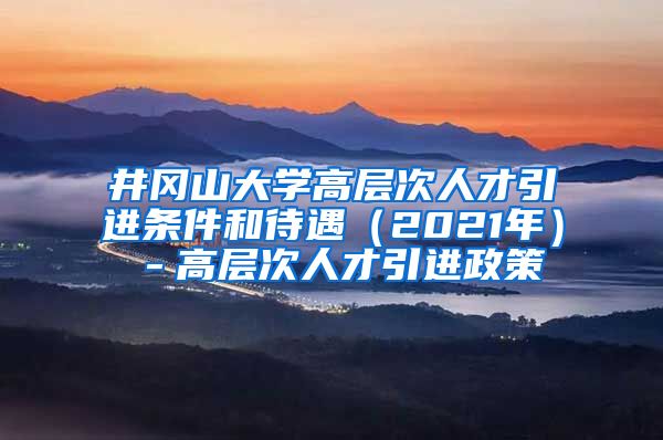 井冈山大学高层次人才引进条件和待遇（2021年）－高层次人才引进政策