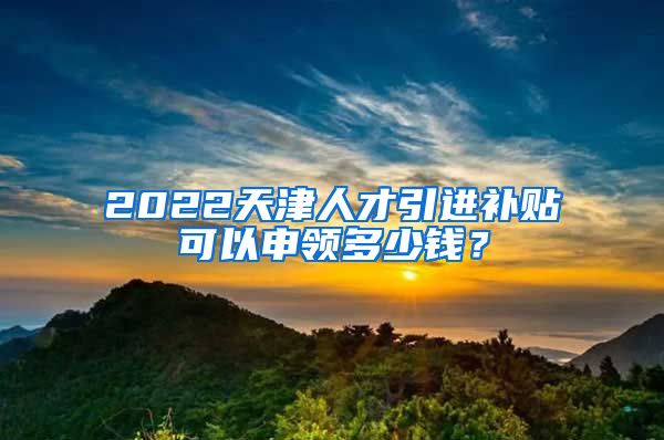 2022天津人才引进补贴可以申领多少钱？