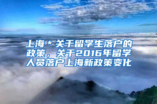 上海＊关于留学生落户的政策，关于2016年留学人员落户上海新政策变化