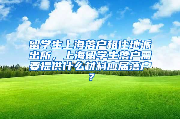 留学生上海落户租住地派出所，上海留学生落户需要提供什么材料应届落户？