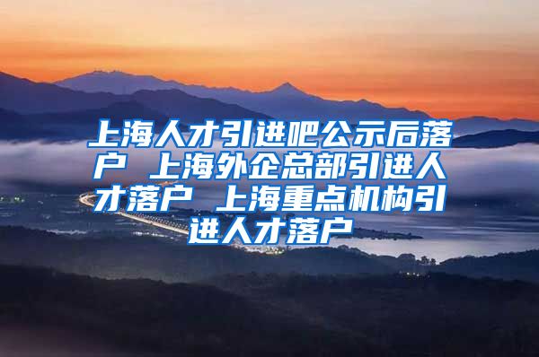 上海人才引进吧公示后落户 上海外企总部引进人才落户 上海重点机构引进人才落户