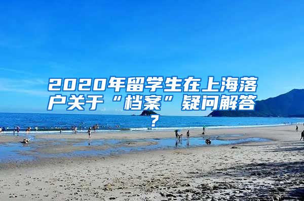 2020年留学生在上海落户关于“档案”疑问解答？