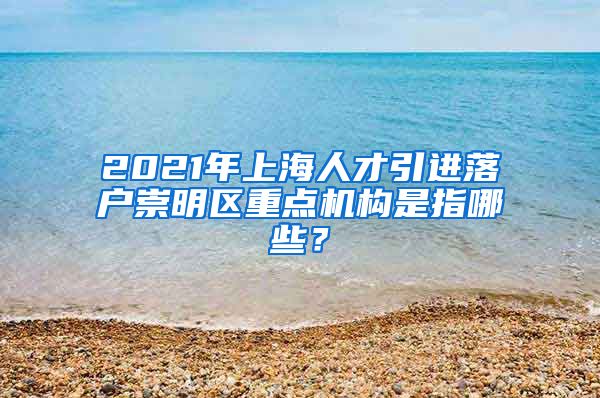 2021年上海人才引进落户崇明区重点机构是指哪些？