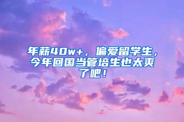 年薪40w+，偏爱留学生，今年回国当管培生也太爽了吧！