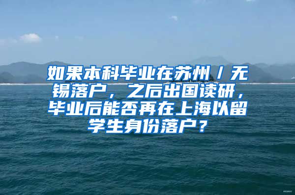 如果本科毕业在苏州／无锡落户，之后出国读研，毕业后能否再在上海以留学生身份落户？