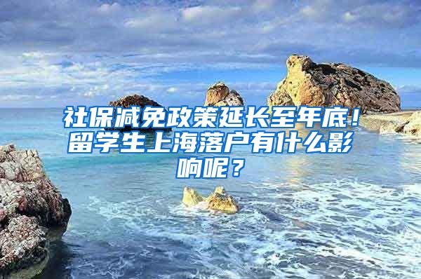 社保减免政策延长至年底！留学生上海落户有什么影响呢？