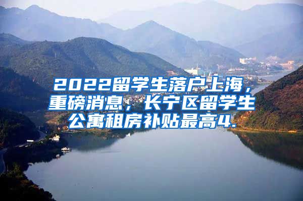 2022留学生落户上海，重磅消息，长宁区留学生公寓租房补贴最高4.