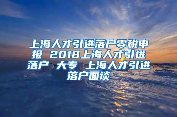 上海人才引进落户零税申报 2018上海人才引进落户 大专 上海人才引进落户面谈