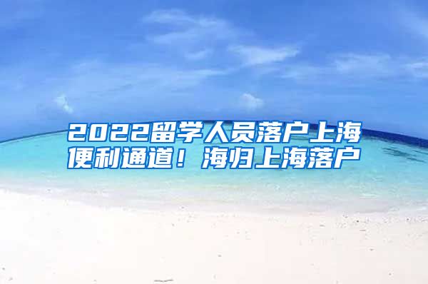 2022留学人员落户上海便利通道！海归上海落户