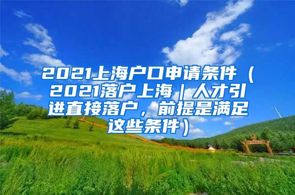 2021上海户口申请条件（2021落户上海｜人才引进直接落户，前提是满足这些条件）