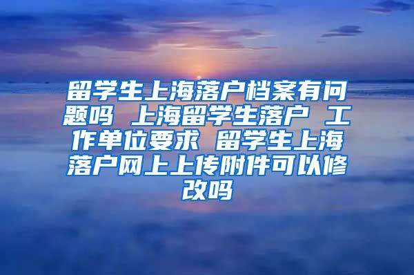 留学生上海落户档案有问题吗 上海留学生落户 工作单位要求 留学生上海落户网上上传附件可以修改吗