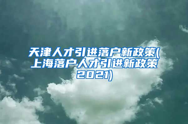 天津人才引进落户新政策(上海落户人才引进新政策2021)