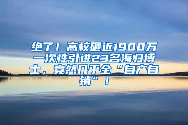 绝了！高校砸近1900万一次性引进23名海归博士，竟然几乎全“自产自销”！