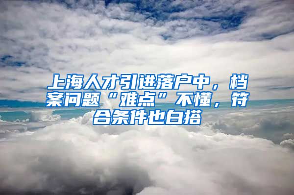 上海人才引进落户中，档案问题“难点”不懂，符合条件也白搭