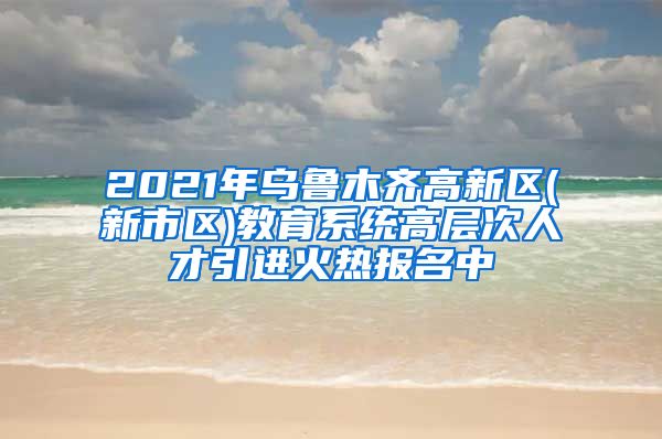 2021年乌鲁木齐高新区(新市区)教育系统高层次人才引进火热报名中