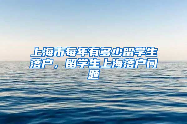 上海市每年有多少留学生落户，留学生上海落户问题