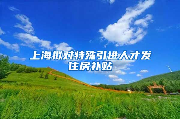 上海拟对特殊引进人才发住房补贴