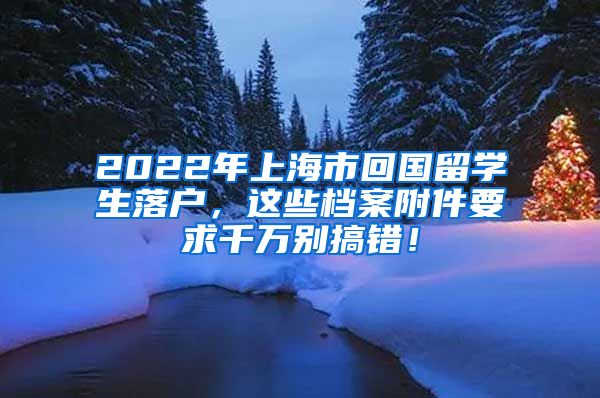 2022年上海市回国留学生落户，这些档案附件要求千万别搞错！