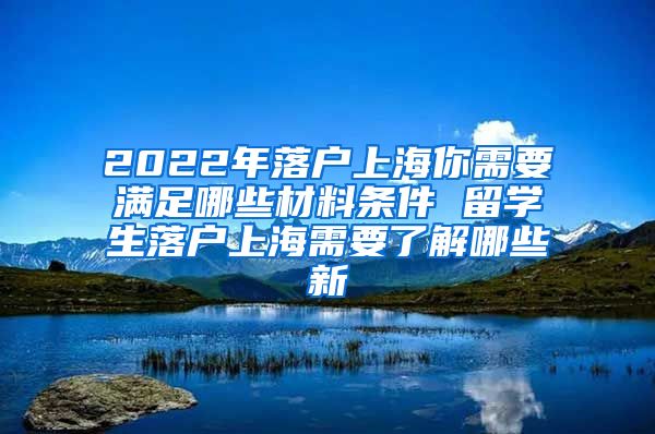 2022年落户上海你需要满足哪些材料条件 留学生落户上海需要了解哪些新