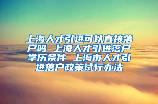 上海人才引进可以直接落户吗 上海人才引进落户学历条件 上海市人才引进落户政策试行办法