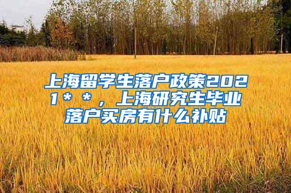 上海留学生落户政策2021＊＊，上海研究生毕业落户买房有什么补贴