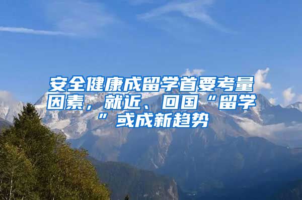 安全健康成留学首要考量因素，就近、回国“留学”或成新趋势