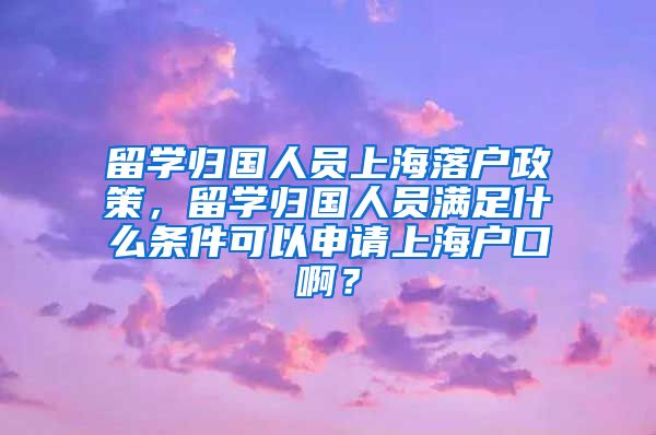 留学归国人员上海落户政策，留学归国人员满足什么条件可以申请上海户口啊？