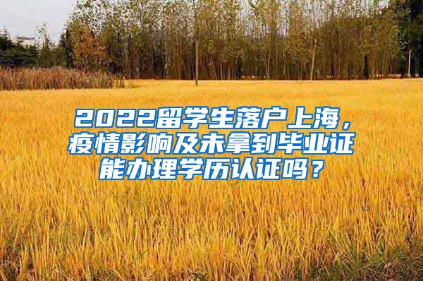 2022留学生落户上海，疫情影响及未拿到毕业证能办理学历认证吗？