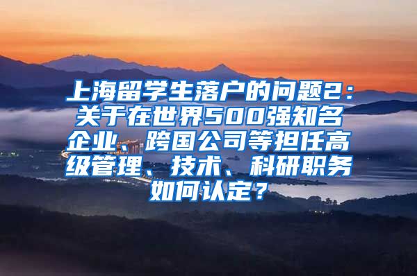 上海留学生落户的问题2：关于在世界500强知名企业、跨国公司等担任高级管理、技术、科研职务如何认定？