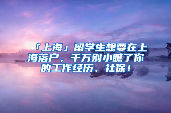 「上海」留学生想要在上海落户，千万别小瞧了你的工作经历、社保！