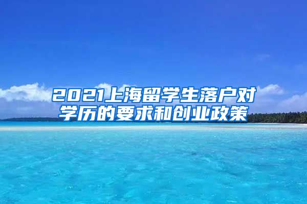 2021上海留学生落户对学历的要求和创业政策