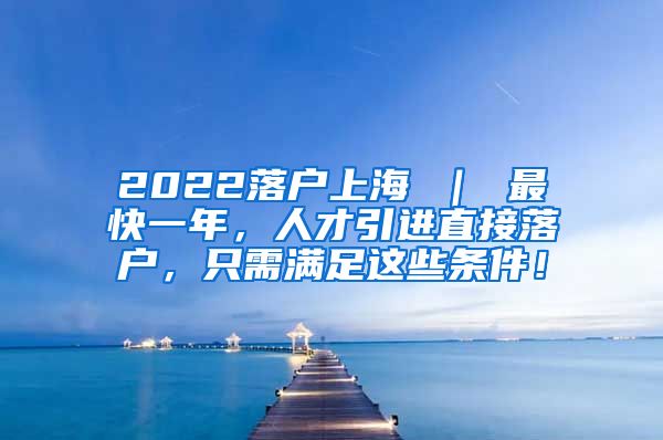 2022落户上海 ｜ 最快一年，人才引进直接落户，只需满足这些条件！