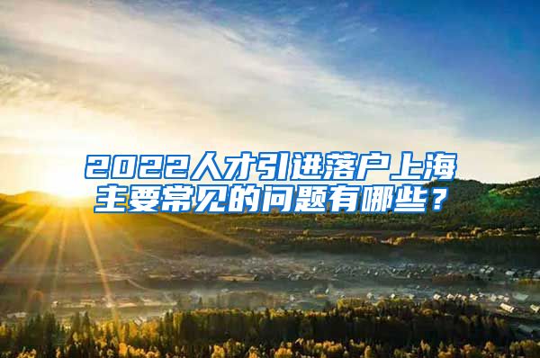 2022人才引进落户上海主要常见的问题有哪些？