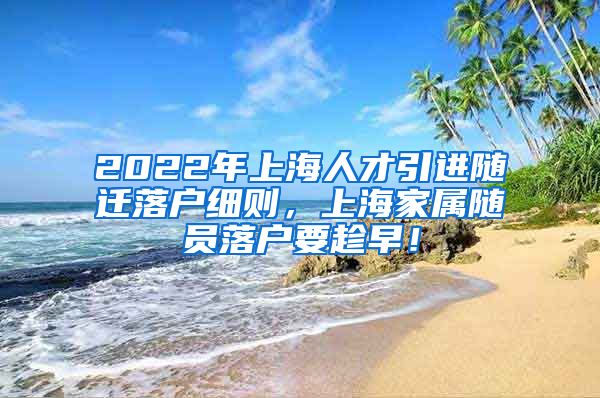 2022年上海人才引进随迁落户细则，上海家属随员落户要趁早！