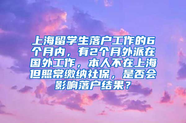 上海留学生落户工作的6个月内，有2个月外派在国外工作，本人不在上海但照常缴纳社保，是否会影响落户结果？