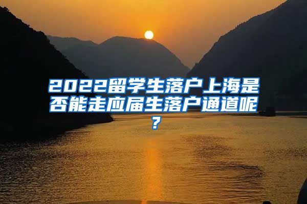 2022留学生落户上海是否能走应届生落户通道呢？