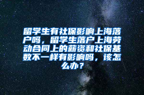 留学生有社保影响上海落户吗，留学生落户上海劳动合同上的薪资和社保基数不一样有影响吗，该怎么办？