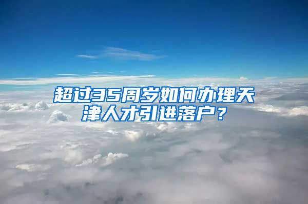 超过35周岁如何办理天津人才引进落户？