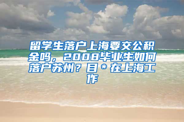 留学生落户上海要交公积金吗，2008毕业生如何落户苏州？目＊在上海工作