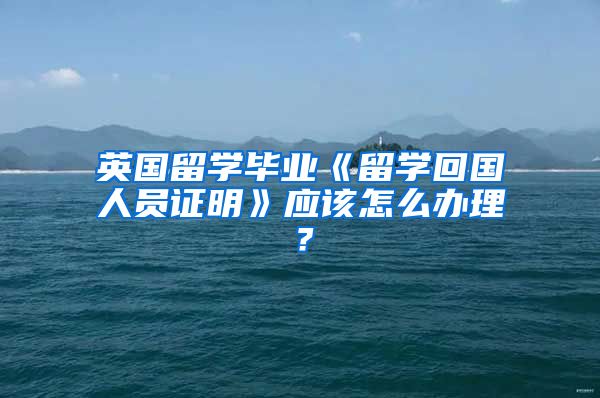 英国留学毕业《留学回国人员证明》应该怎么办理？