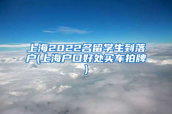 上海2022名留学生到落户(上海户口好处买车拍牌)