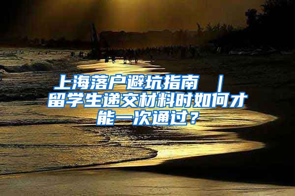 上海落户避坑指南 ｜ 留学生递交材料时如何才能一次通过？