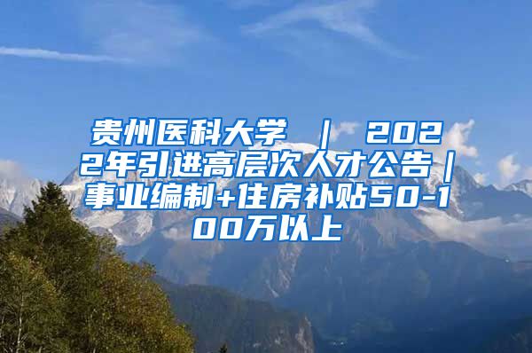 贵州医科大学 ｜ 2022年引进高层次人才公告｜事业编制+住房补贴50-100万以上