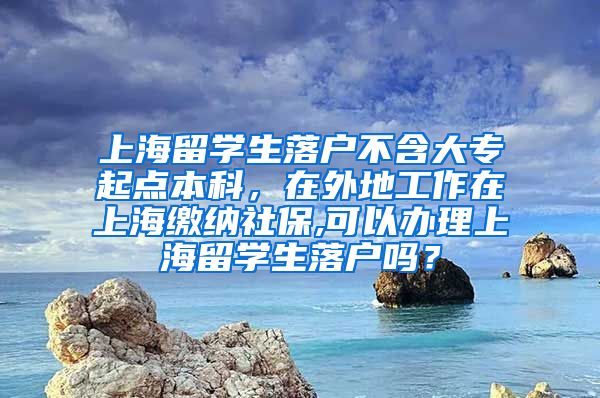 上海留学生落户不含大专起点本科，在外地工作在上海缴纳社保,可以办理上海留学生落户吗？