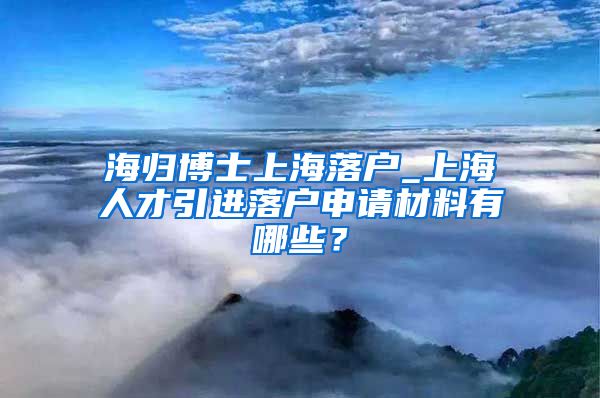 海归博士上海落户_上海人才引进落户申请材料有哪些？